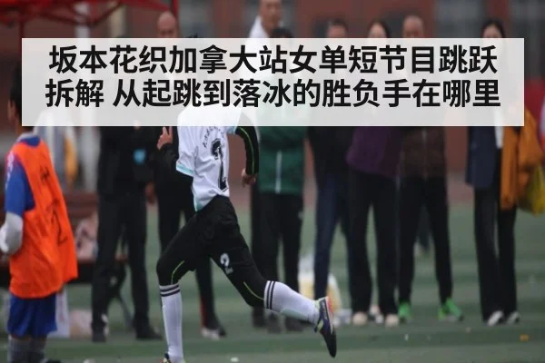 坂本花织加拿大站女单短节目跳跃拆解 从起跳到落冰的胜负手在哪里（stake）